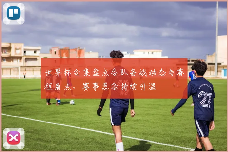 世界杯合集盘点各队备战动态与赛程看点,赛事悬念持续升温