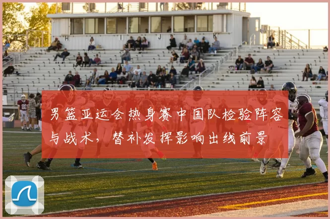 男篮亚运会热身赛中国队检验阵容与战术，替补发挥影响出线前景