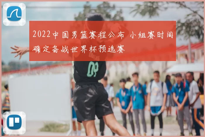 2022中国男篮赛程公布 小组赛时间确定备战世界杯预选赛