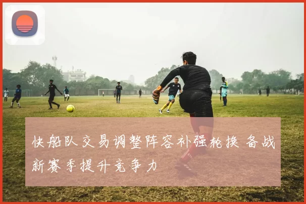 快船队交易调整阵容补强轮换 备战新赛季提升竞争力