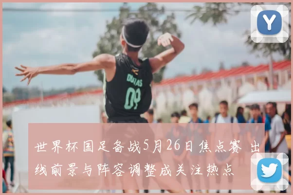 世界杯国足备战5月26日焦点赛 出线前景与阵容调整成关注热点