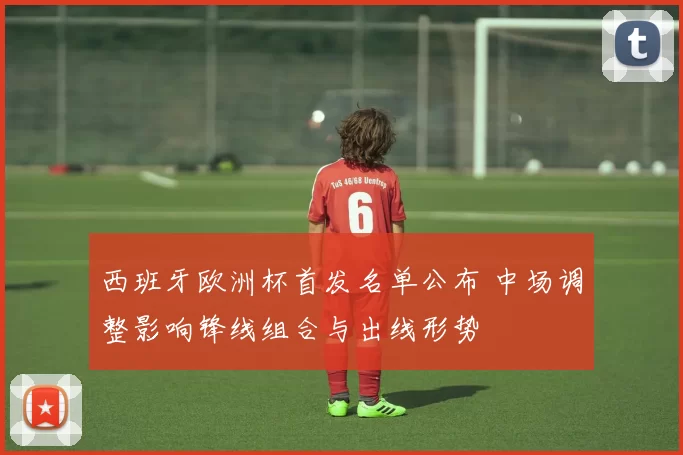 西班牙欧洲杯首发名单公布 中场调整影响锋线组合与出线形势