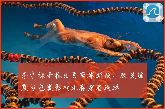李宁袜子推出男篮球新款，改良缓震与包裹影响比赛穿着选择
