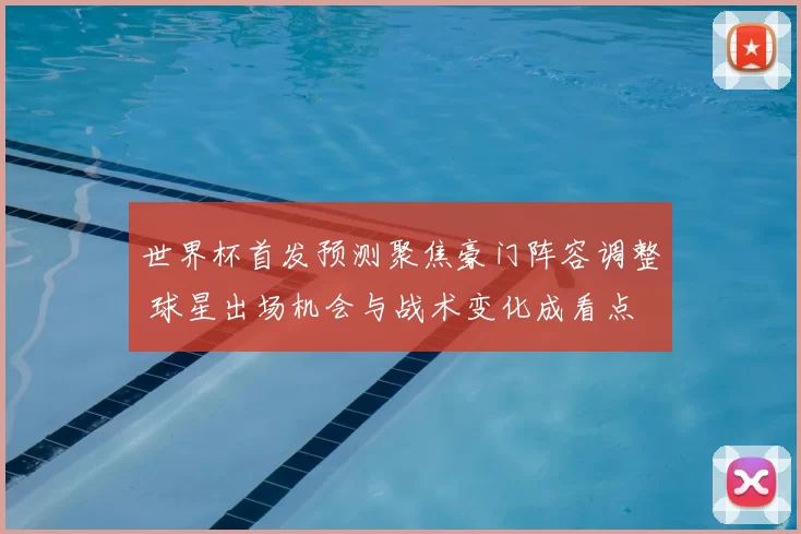 世界杯首发预测聚焦豪门阵容调整 球星出场机会与战术变化成看点