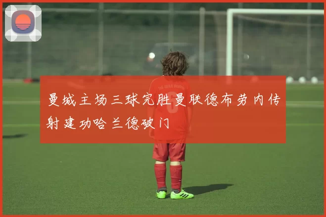 曼城主场三球完胜曼联德布劳内传射建功哈兰德破门