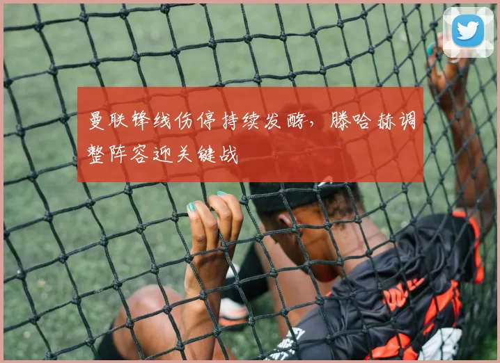 曼联锋线伤停持续发酵，滕哈赫调整阵容迎关键战