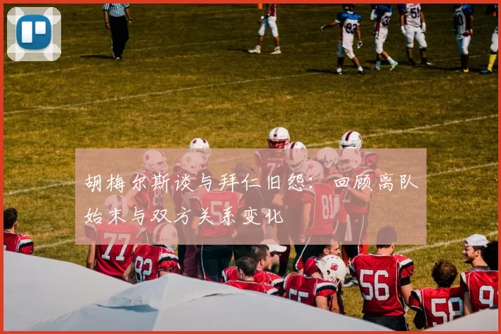 胡梅尔斯谈与拜仁旧怨：回顾离队始末与双方关系变化