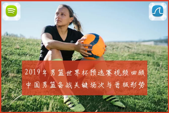2019年男篮世界杯预选赛视频回顾中国男篮备战关键场次与晋级形势