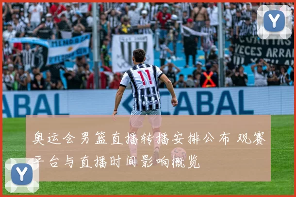 奥运会男篮直播转播安排公布 观赛平台与直播时间影响概览