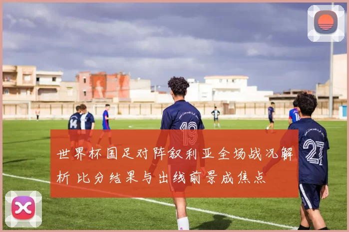 世界杯国足对阵叙利亚全场战况解析 比分结果与出线前景成焦点