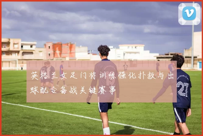 英格兰女足门将训练强化扑救与出球配合备战关键赛事