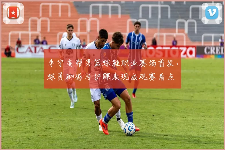 李宁高帮男篮球鞋职业赛场首发，球员脚感与护踝表现成观赛看点