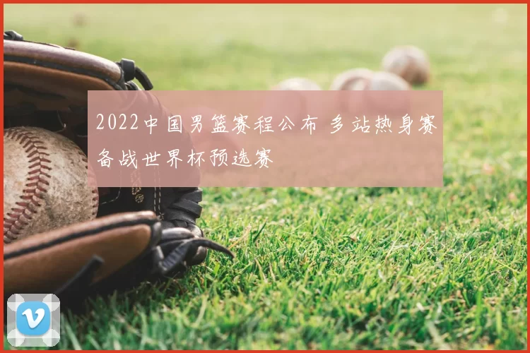 2022中国男篮赛程公布 多站热身赛备战世界杯预选赛