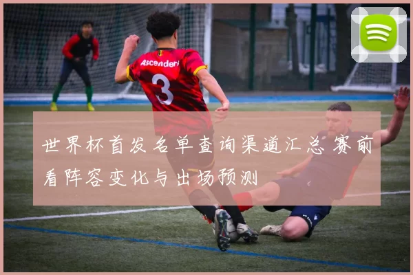 世界杯首发名单查询渠道汇总 赛前看阵容变化与出场预测
