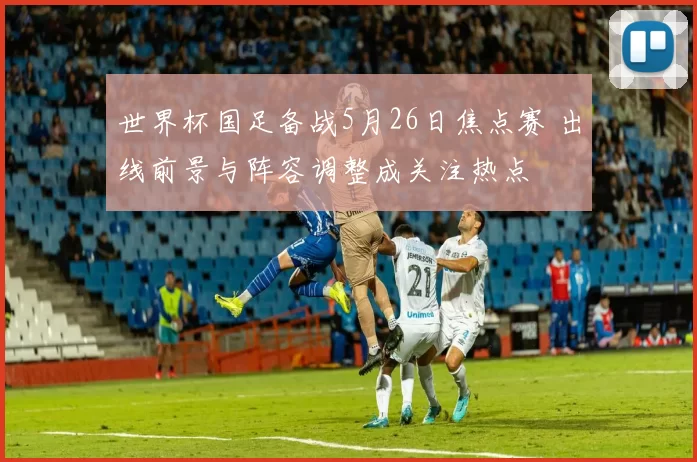 世界杯国足备战5月26日焦点赛 出线前景与阵容调整成关注热点