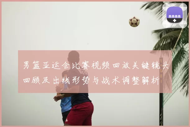 男篮亚运会比赛视频回放关键镜头回顾及出线形势与战术调整解析