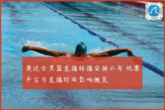 奥运会男篮直播转播安排公布 观赛平台与直播时间影响概览