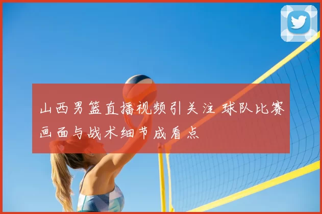 山西男篮直播视频引关注 球队比赛画面与战术细节成看点