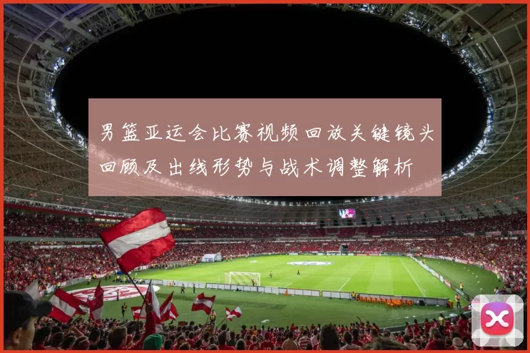 男篮亚运会比赛视频回放关键镜头回顾及出线形势与战术调整解析