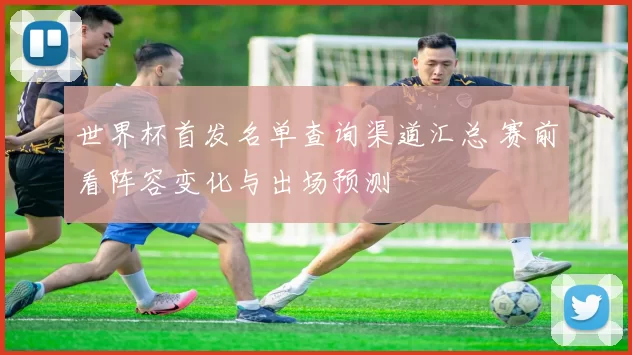 世界杯首发名单查询渠道汇总 赛前看阵容变化与出场预测