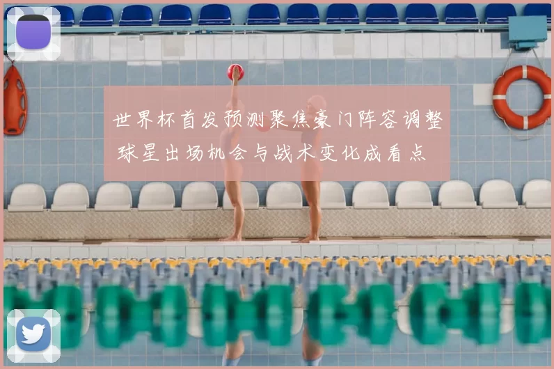 世界杯首发预测聚焦豪门阵容调整 球星出场机会与战术变化成看点