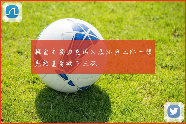 掘金主场力克热火总比分三比一领先约基奇砍下三双