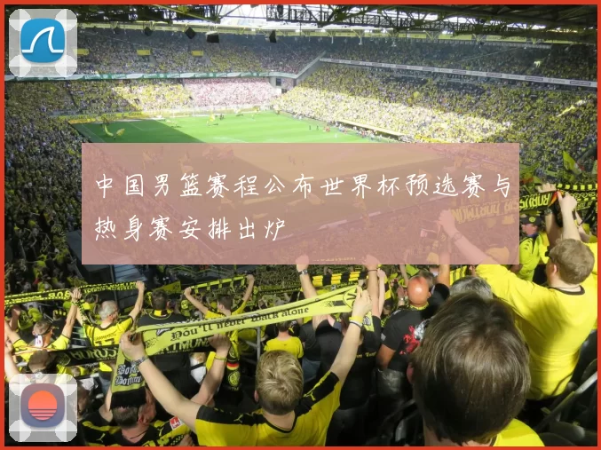 中国男篮赛程公布世界杯预选赛与热身赛安排出炉