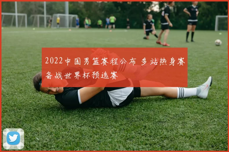 2022中国男篮赛程公布 多站热身赛备战世界杯预选赛